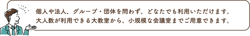 個人や法人、グループ・団体を問わず、どなたでも利用いただけます。大人数が利用できる大教室から、小規模な会議室までご用意できます。